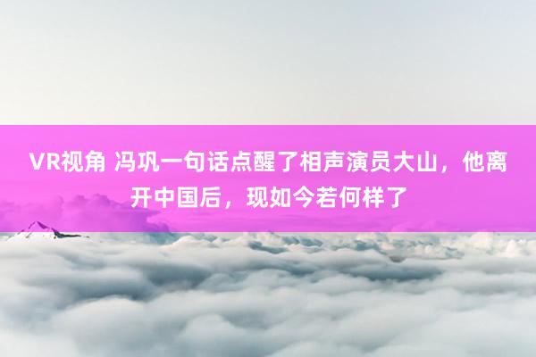 VR视角 冯巩一句话点醒了相声演员大山，他离开中国后，现如今若何样了