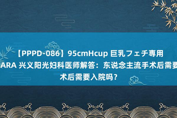 【PPPD-086】95cmHcup 巨乳フェチ専用ソープ SARA 兴义阳光妇科医师解答：东说念主流手术后需要入院吗？