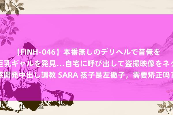 【FINH-046】本番無しのデリヘルで昔俺をバカにしていた同級生の巨乳ギャルを発見…自宅に呼び出して盗撮映像をネタに本番を強要し性感開発中出し調教 SARA 孩子是左撇子，需要矫正吗？医师：顺其当然就好，可同期指点多检会右手