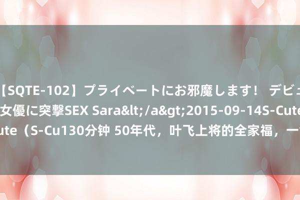 【SQTE-102】プライベートにお邪魔します！ デビューしたてのAV女優に突撃SEX Sara</a>2015-09-14S-Cute&$S-Cute（S-Cu130分钟 50年代，叶飞上将的全家福，一世军功赫赫，金门战役是永恒的伤痛