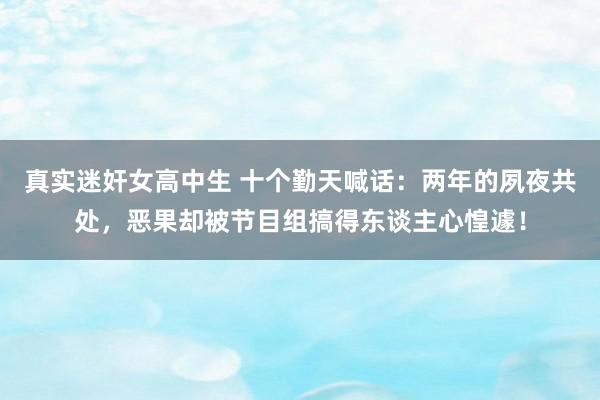 真实迷奸女高中生 十个勤天喊话：两年的夙夜共处，恶果却被节目组搞得东谈主心惶遽！