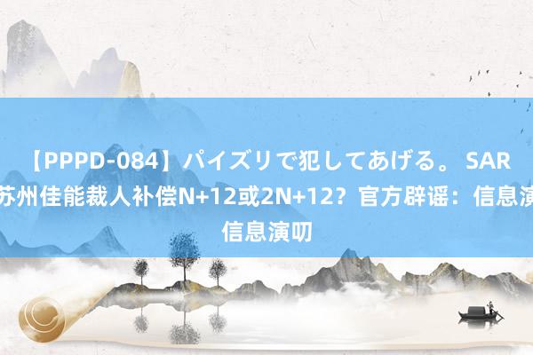 【PPPD-084】パイズリで犯してあげる。 SARA 苏州佳能裁人补偿N+12或2N+12？官方辟谣：信息演叨