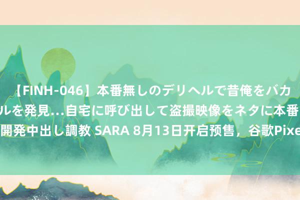 【FINH-046】本番無しのデリヘルで昔俺をバカにしていた同級生の巨乳ギャルを発見…自宅に呼び出して盗撮映像をネタに本番を強要し性感開発中出し調教 SARA 8月13日开启预售，谷歌Pixel 9 Pro Fold折叠手机被曝9月4日发售