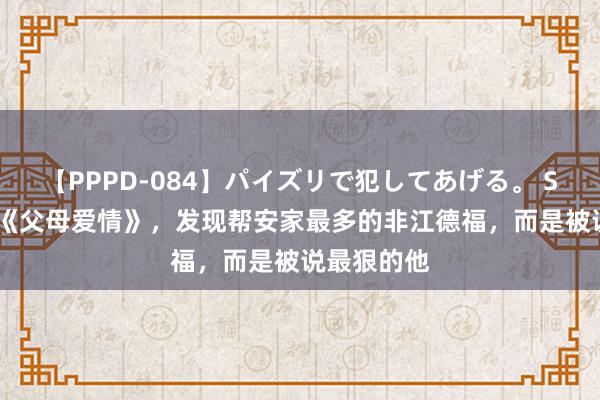 【PPPD-084】パイズリで犯してあげる。 SARA 重看《父母爱情》，发现帮安家最多的非江德福，而是被说最狠的他