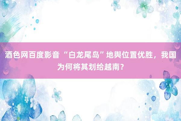 酒色网百度影音 “白龙尾岛”地舆位置优胜，我国为何将其划给越南？