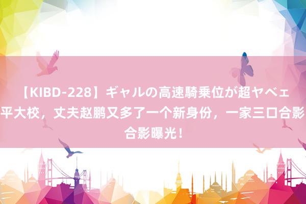 【KIBD-228】ギャルの高速騎乗位が超ヤベェ 王亚平大校，丈夫赵鹏又多了一个新身份，一家三口合影曝光！