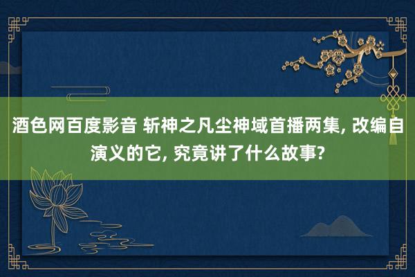 酒色网百度影音 斩神之凡尘神域首播两集, 改编自演义的它, 究竟讲了什么故事?