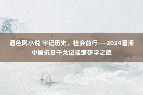 酒色网小说 牢记历史，检会前行——2024暑期中国抗日干戈记挂馆研学之旅