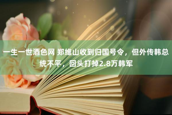 一生一世酒色网 郑维山收到归国号令，但外传韩总统不平，回头打掉2.8万韩军