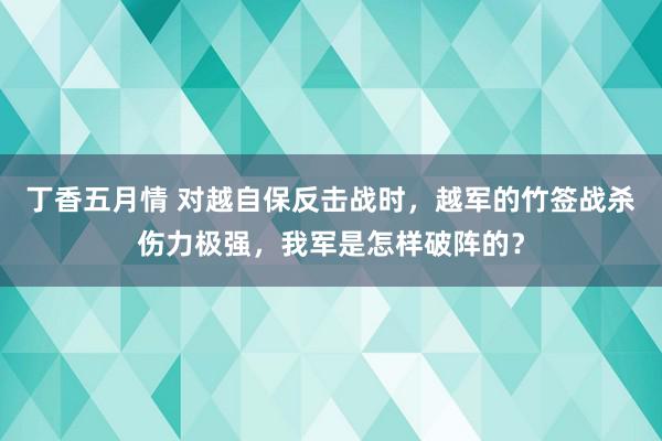 丁香五月情 对越自保反击战时，越军的竹签战杀伤力极强，我军是怎样破阵的？