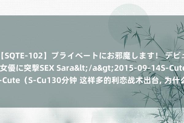 【SQTE-102】プライベートにお邪魔します！ デビューしたてのAV女優に突撃SEX Sara</a>2015-09-14S-Cute&$S-Cute（S-Cu130分钟 这样多的利恋战术出台, 为什么不成一次性出确凿思让A股涨吗?