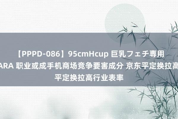 【PPPD-086】95cmHcup 巨乳フェチ専用ソープ SARA 职业或成手机商场竞争要害成分 京东平定换拉高行业表率