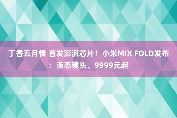 丁香五月情 首发澎湃芯片！小米MIX FOLD发布：液态镜头、9999元起