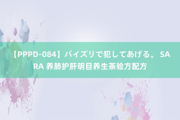 【PPPD-084】パイズリで犯してあげる。 SARA 养肺护肝明目养生茶验方配方