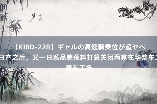 【KIBD-228】ギャルの高速騎乗位が超ヤベェ 日产之后，又一日系品牌预料打算关闭两家在华整车工场