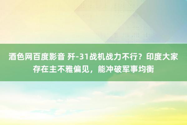 酒色网百度影音 歼-31战机战力不行？印度大家存在主不雅偏见，能冲破军事均衡