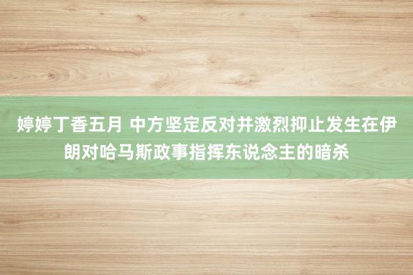 婷婷丁香五月 中方坚定反对并激烈抑止发生在伊朗对哈马斯政事指挥东说念主的暗杀