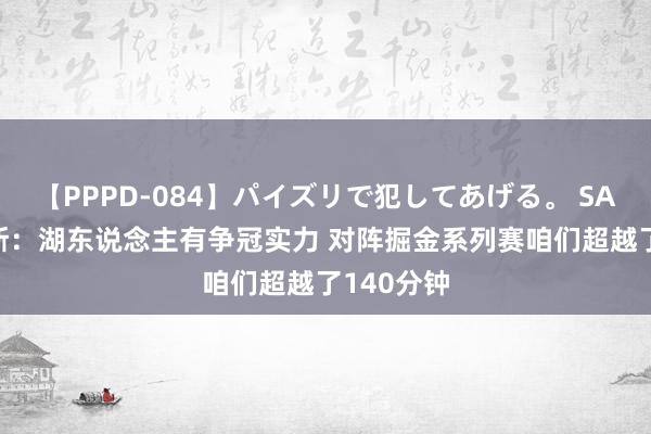 【PPPD-084】パイズリで犯してあげる。 SARA 里夫斯：湖东说念主有争冠实力 对阵掘金系列赛咱们超越了140分钟