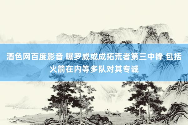 酒色网百度影音 曝罗威或成拓荒者第三中锋 包括火箭在内等多队对其专诚