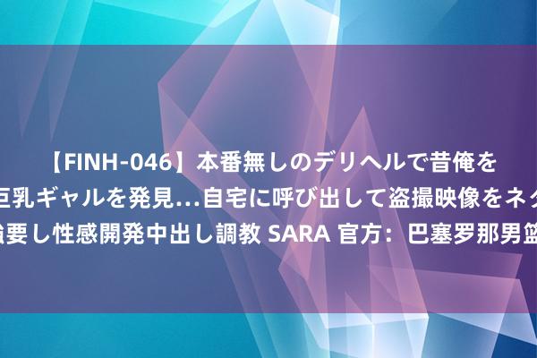 【FINH-046】本番無しのデリヘルで昔俺をバカにしていた同級生の巨乳ギャルを発見…自宅に呼び出して盗撮映像をネタに本番を強要し性感開発中出し調教 SARA 官方：巴塞罗那男篮将年青中锋詹姆斯-纳吉租赁至赫罗纳