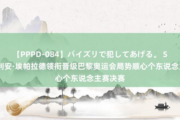 【PPPD-084】パイズリで犯してあげる。 SARA 朱利安·埃帕拉德领衔晋级巴黎奥运会局势顺心个东说念主赛决赛