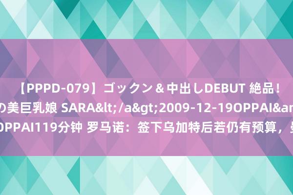 【PPPD-079】ゴックン＆中出しDEBUT 絶品！！ピンク乳首の美巨乳娘 SARA</a>2009-12-19OPPAI&$OPPAI119分钟 罗马诺：签下乌加特后若仍有预算，曼联还可能探求签阿姆拉巴特