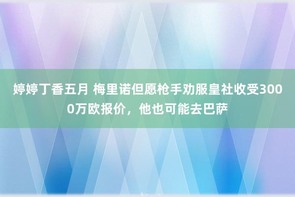 婷婷丁香五月 梅里诺但愿枪手劝服皇社收受3000万欧报价，他也可能去巴萨