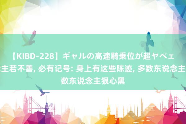 【KIBD-228】ギャルの高速騎乗位が超ヤベェ 东说念主若不善, 必有记号: 身上有这些陈迹, 多数东说念主狠心黑