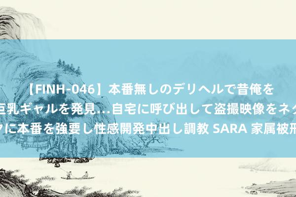 【FINH-046】本番無しのデリヘルで昔俺をバカにしていた同級生の巨乳ギャルを発見…自宅に呼び出して盗撮映像をネタに本番を強要し性感開発中出し調教 SARA 家属被刑事拘留 找关系一经找讼师