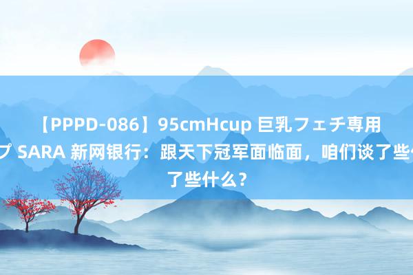 【PPPD-086】95cmHcup 巨乳フェチ専用ソープ SARA 新网银行：跟天下冠军面临面，咱们谈了些什么？