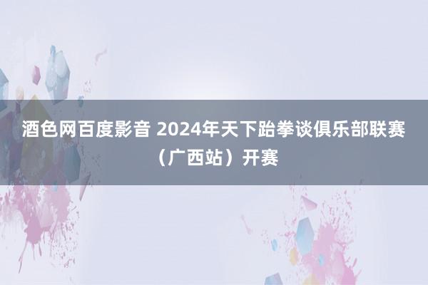 酒色网百度影音 2024年天下跆拳谈俱乐部联赛（广西站）开赛