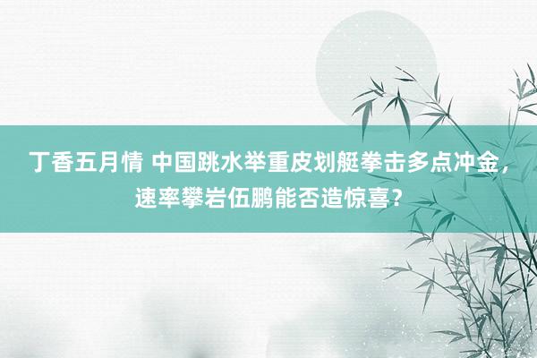 丁香五月情 中国跳水举重皮划艇拳击多点冲金，速率攀岩伍鹏能否造惊喜？