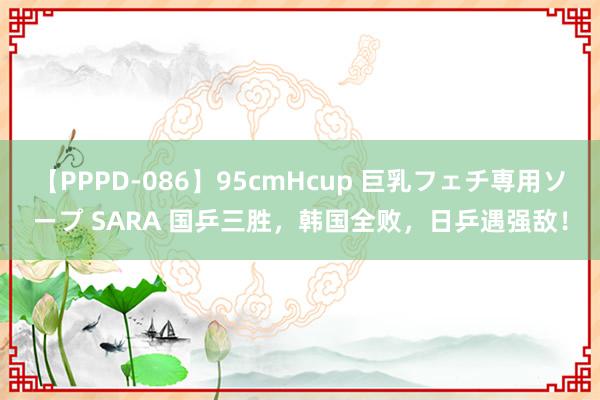 【PPPD-086】95cmHcup 巨乳フェチ専用ソープ SARA 国乒三胜，韩国全败，日乒遇强敌！