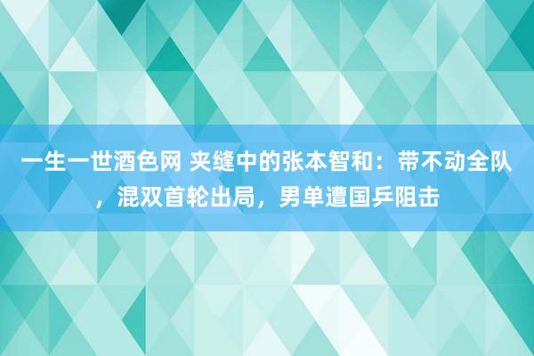 一生一世酒色网 夹缝中的张本智和：带不动全队，混双首轮出局，男单遭国乒阻击