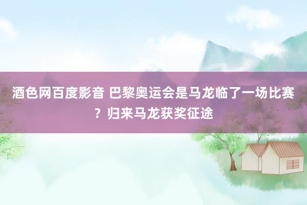 酒色网百度影音 巴黎奥运会是马龙临了一场比赛？归来马龙获奖征途