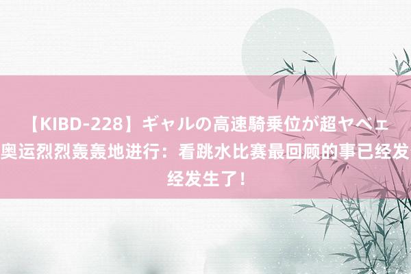 【KIBD-228】ギャルの高速騎乗位が超ヤベェ 巴黎奥运烈烈轰轰地进行：看跳水比赛最回顾的事已经发生了！