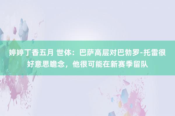 婷婷丁香五月 世体：巴萨高层对巴勃罗-托雷很好意思瞻念，他很可能在新赛季留队