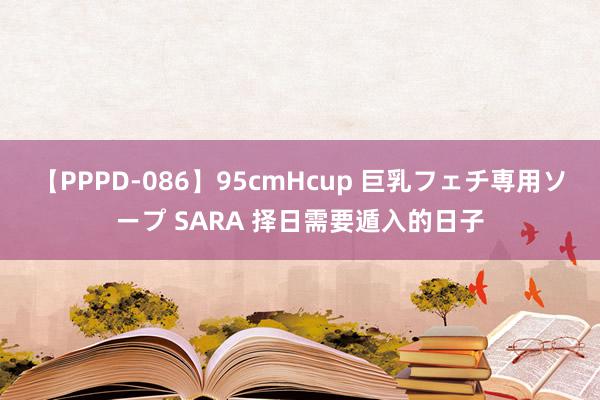 【PPPD-086】95cmHcup 巨乳フェチ専用ソープ SARA 择日需要遁入的日子