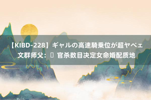 【KIBD-228】ギャルの高速騎乗位が超ヤベェ 文群师父：​官杀数目决定女命婚配质地