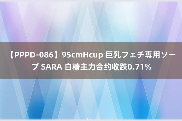 【PPPD-086】95cmHcup 巨乳フェチ専用ソープ SARA 白糖主力合约收跌0.71%