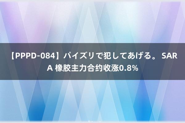 【PPPD-084】パイズリで犯してあげる。 SARA 橡胶主力合约收涨0.8%