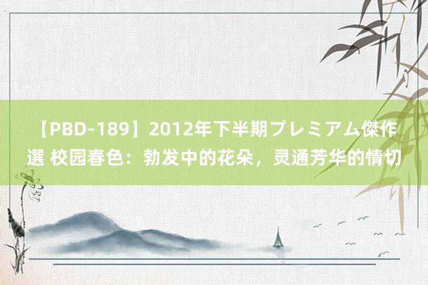 【PBD-189】2012年下半期プレミアム傑作選 校园春色：勃发中的花朵，灵通芳华的情切