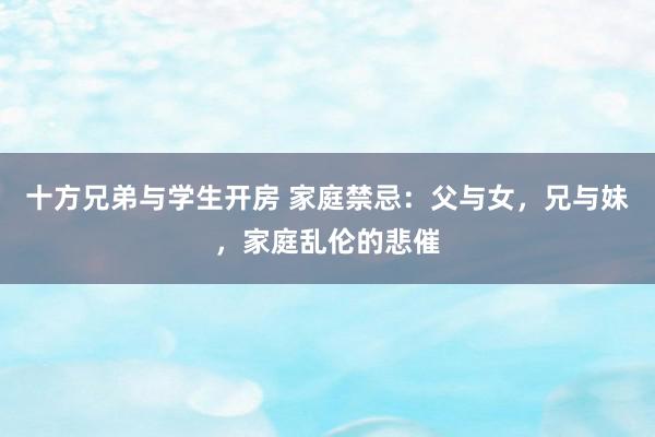 十方兄弟与学生开房 家庭禁忌：父与女，兄与妹，家庭乱伦的悲催