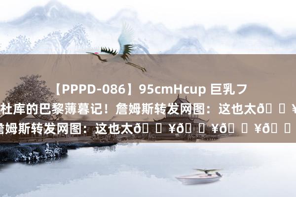 【PPPD-086】95cmHcup 巨乳フェチ専用ソープ SARA 詹杜库的巴黎薄暮记！詹姆斯转发网图：这也太🔥🔥🔥🔥了