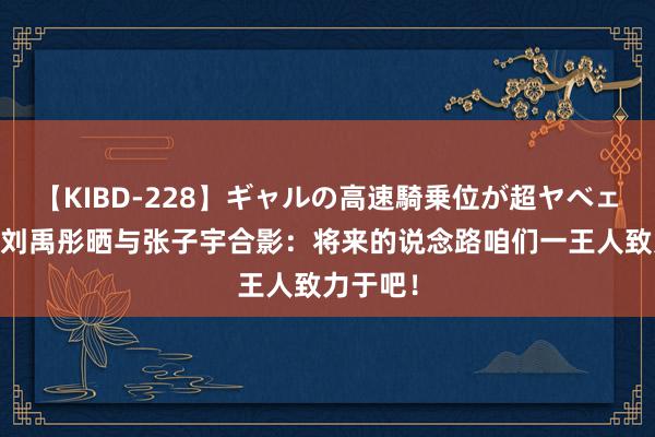 【KIBD-228】ギャルの高速騎乗位が超ヤベェ 期待！刘禹彤晒与张子宇合影：将来的说念路咱们一王人致力于吧！