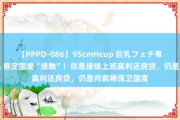 【PPPD-086】95cmHcup 巨乳フェチ専用ソープ SARA 假定国度“接触”！你是接续上班赢利还房贷，仍是向前哨保卫国度