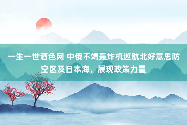 一生一世酒色网 中俄不竭轰炸机巡航北好意思防空区及日本海，展现政策力量