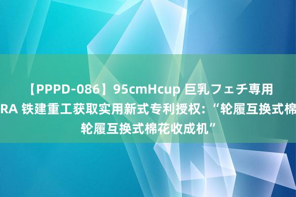 【PPPD-086】95cmHcup 巨乳フェチ専用ソープ SARA 铁建重工获取实用新式专利授权: “轮履互换式棉花收成机”