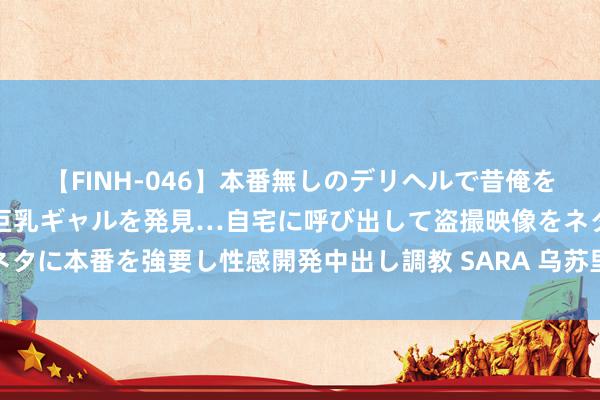 【FINH-046】本番無しのデリヘルで昔俺をバカにしていた同級生の巨乳ギャルを発見…自宅に呼び出して盗撮映像をネタに本番を強要し性感開発中出し調教 SARA 乌苏里江抚远海青段防汛升级