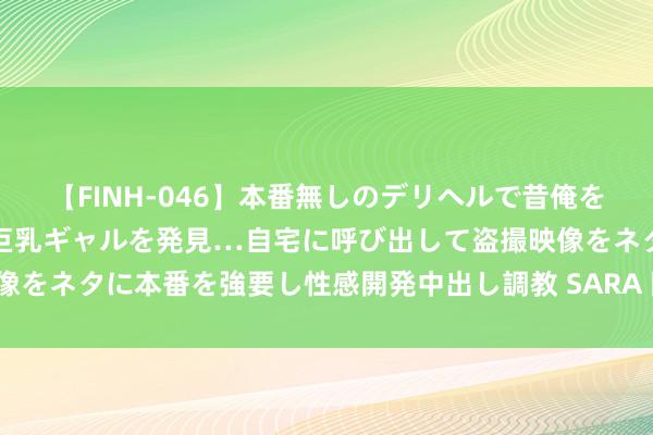 【FINH-046】本番無しのデリヘルで昔俺をバカにしていた同級生の巨乳ギャルを発見…自宅に呼び出して盗撮映像をネタに本番を強要し性感開発中出し調教 SARA 国务院批复：痛快！